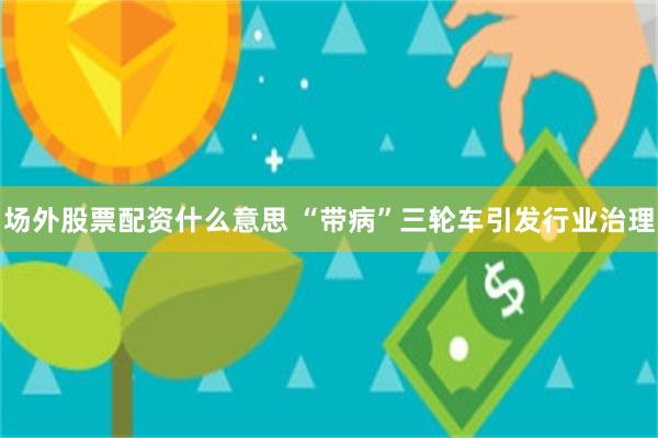 场外股票配资什么意思 “带病”三轮车引发行业治理