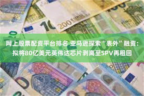 网上股票配资平台排名 亚马逊探索“表外”融资：拟将80亿美元英伟达芯片剥离至SPV再租回