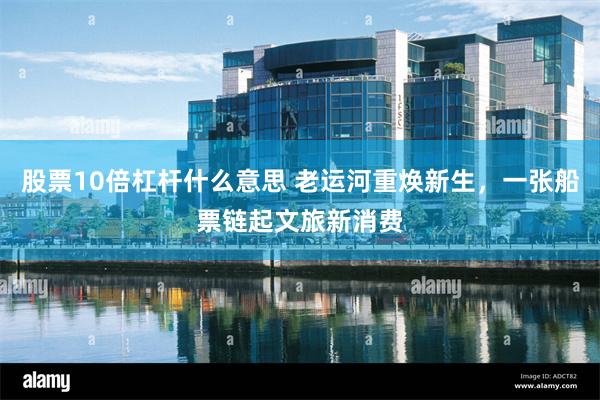 股票10倍杠杆什么意思 老运河重焕新生,一张船票链起文旅新消费