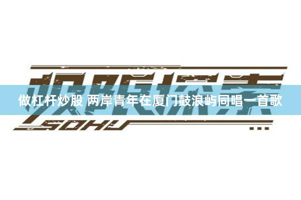 做杠杆炒股 两岸青年在厦门鼓浪屿同唱一首歌