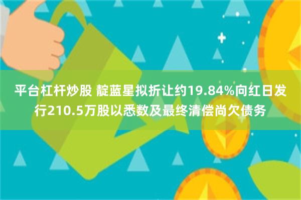 平台杠杆炒股 靛蓝星拟折让约19.84%向红日发行210.5万股以悉数及最终清偿尚欠债务