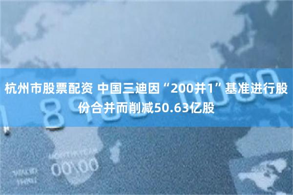 杭州市股票配资 中国三迪因“200并1”基准进行股份合并而削减50.63亿股