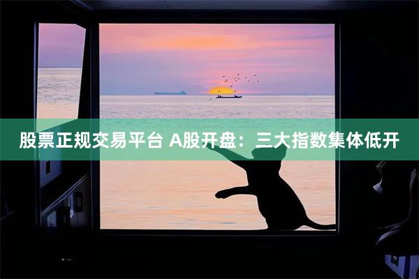 股票正规交易平台 A股开盘：三大指数集体低开