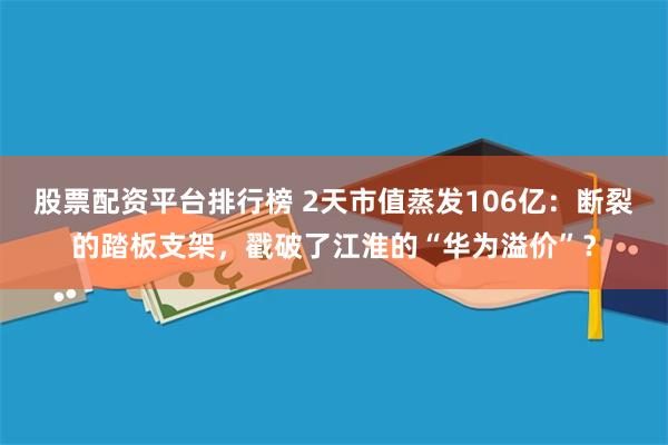 股票配资平台排行榜 2天市值蒸发106亿：断裂的踏板支架，戳破了江淮的“华为溢价”？