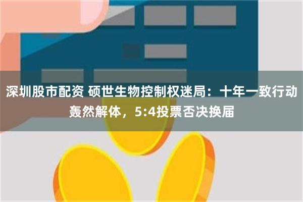 深圳股市配资 硕世生物控制权迷局：十年一致行动轰然解体，5:4投票否决换届