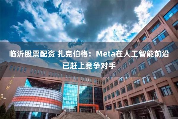 临沂股票配资 扎克伯格：Meta在人工智能前沿已赶上竞争对手