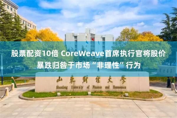 股票配资10倍 CoreWeave首席执行官将股价暴跌归咎于市场“非理性”行为