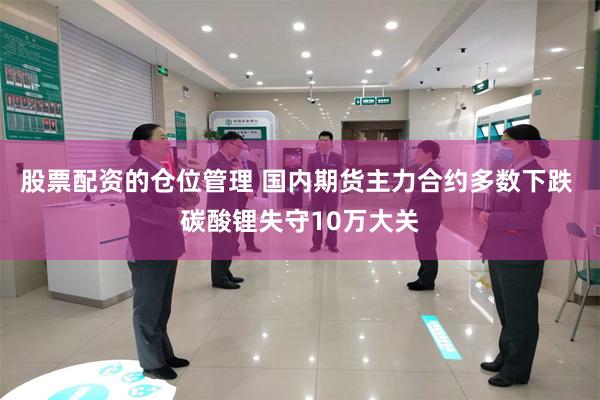 股票配资的仓位管理 国内期货主力合约多数下跌 碳酸锂失守10万大关