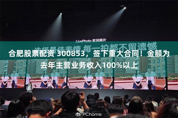 合肥股票配资 300853，签下重大合同！金额为去年主营业务收入100%以上