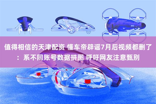 值得相信的天津配资 懂车帝辟谣7月后视频都删了：系不同账号数据拼图 呼吁网友注意甄别